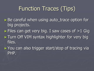 Function Traces (Tips)
► Be  careful when using auto_trace option for
  big projects.
► Files can get very big. I saw cases of >1 Gig
► Turn Off VIM syntax highlighter for very big
  files.
► You can also trigger start/stop of tracing via
  PHP.
 