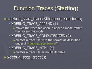Function Traces (Starting)
► xdebug_start_trace($filename,            $options);
   XDEBUG_TRACE_APPEND (1)
    ►makes   the trace file open in append mode rather
      than overwrite mode
   XDEBUG_TRACE_COMPUTERIZED (2)
    ►creates a trace file with the format as described
      under 1 "xdebug.trace_format".
   XDEBUG_TRACE_HTML (4)
    ►creates   a trace file as an HTML table
► xdebug_stop_trace();
 