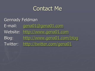 Contact Me
Gennady    Feldman
E-mail:     gena01@gena01.com
Website:    http://www.gena01.com
Blog:       http://www.gena01.com/blog
Twitter:    http://twitter.com/gena01
 