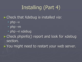 Installing (Part 4)
► Check   that Xdebug is installed via:
   php –v
   php –m
   php –ri xdebug
► Check  phpinfo() report and look for xdebug
  section.
► You might need to restart your web server.
 
