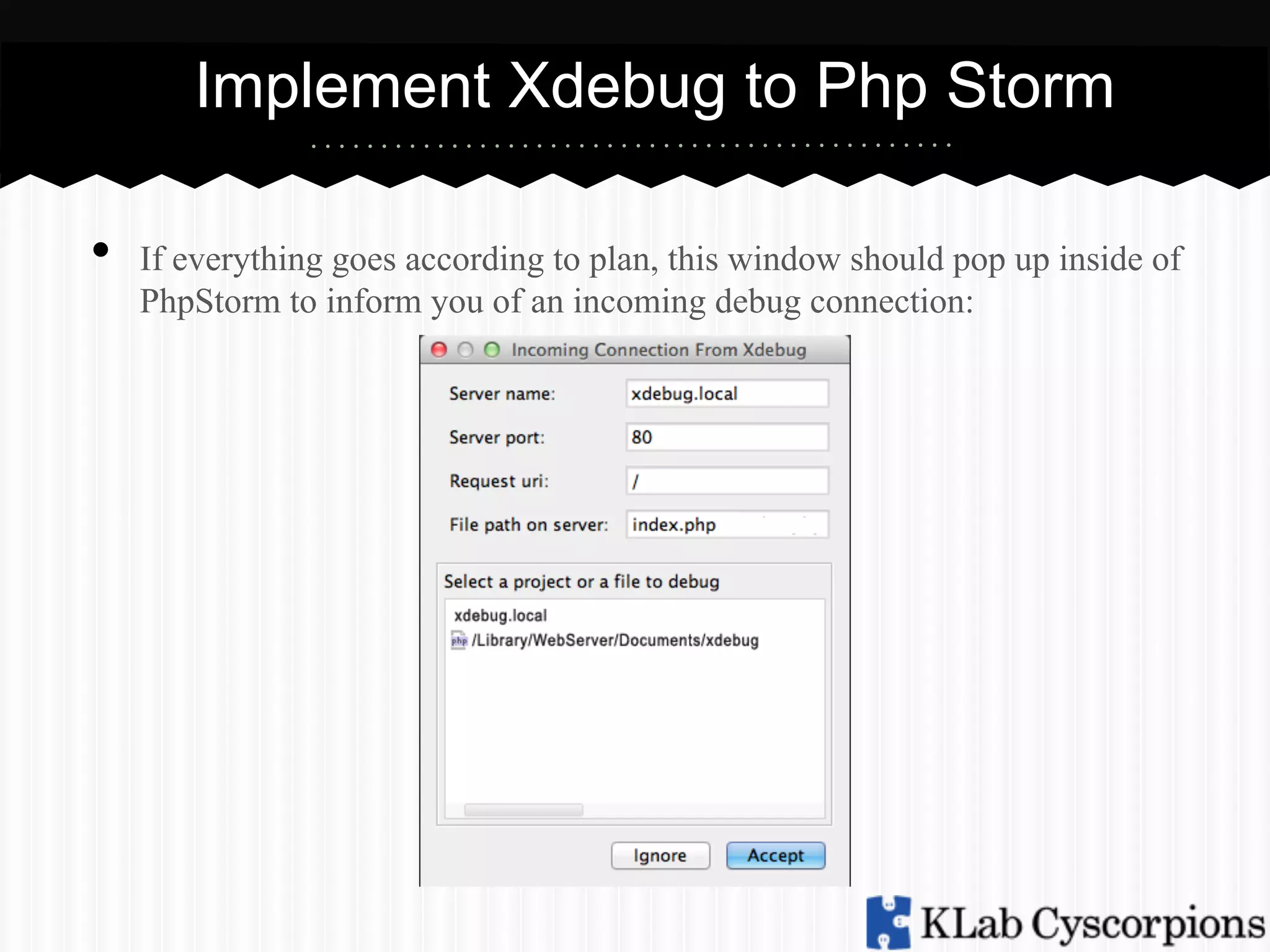 Implement Xdebug to Php Storm
• 

If everything goes according to plan, this window should pop up inside of
PhpStorm to inform you of an incoming debug connection:

 