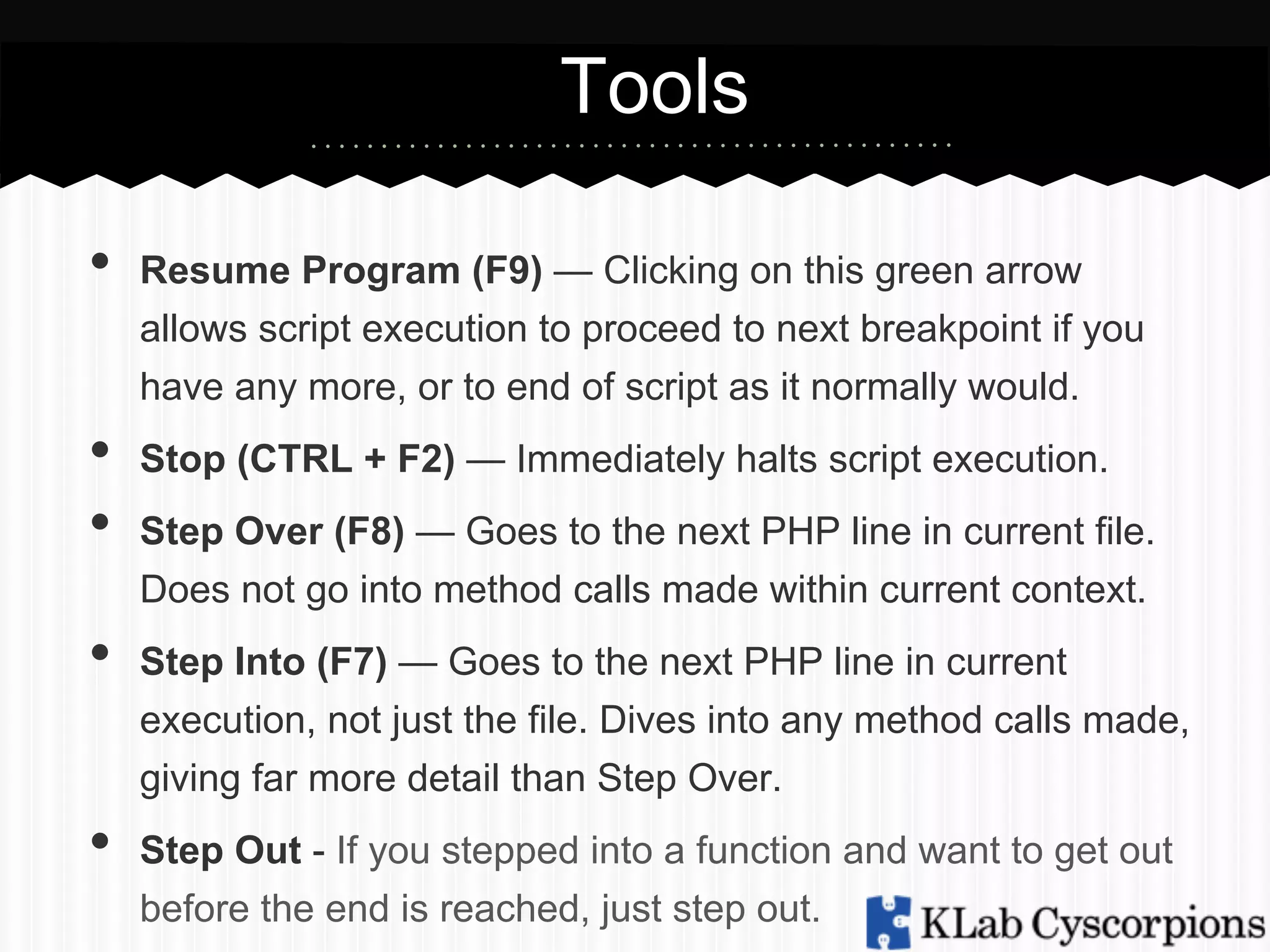 Tools
• 
• 
• 
• 
• 

Resume Program (F9) — Clicking on this green arrow
allows script execution to proceed to next breakpoint if you
have any more, or to end of script as it normally would.
Stop (CTRL + F2) — Immediately halts script execution.
Step Over (F8) — Goes to the next PHP line in current file.
Does not go into method calls made within current context.
Step Into (F7) — Goes to the next PHP line in current
execution, not just the file. Dives into any method calls made,
giving far more detail than Step Over.
Step Out - If you stepped into a function and want to get out
before the end is reached, just step out.

 