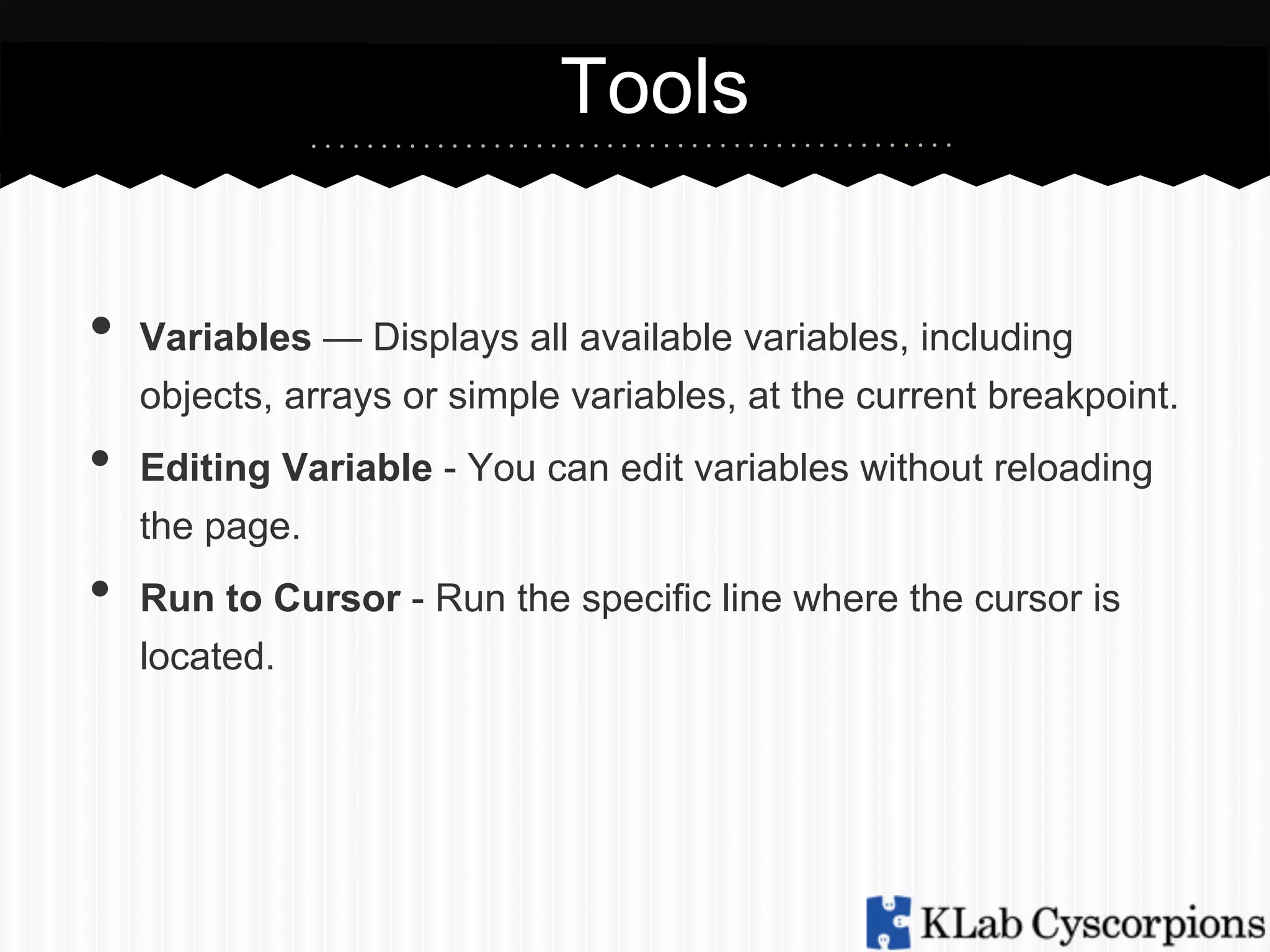 Tools
•  Variables — Displays all available variables, including
objects, arrays or simple variables, at the current breakpoint.

• 
• 

Editing Variable - You can edit variables without reloading
the page.
Run to Cursor - Run the specific line where the cursor is
located.

 