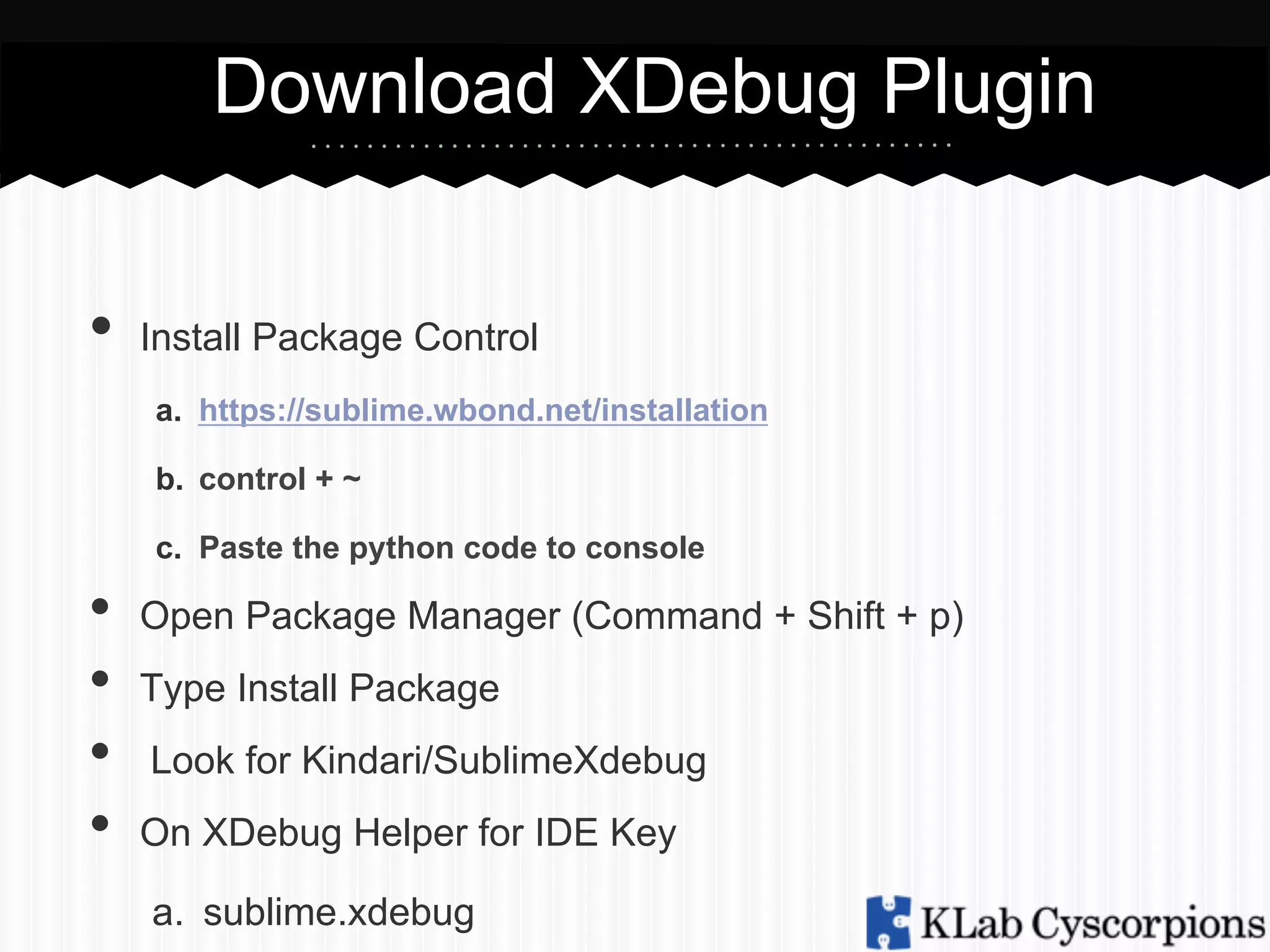 Download XDebug Plugin
•  Install Package Control
a.  https://sublime.wbond.net/installation
b.  control + ~
c.  Paste the python code to console

• 
• 
• 
• 

Open Package Manager (Command + Shift + p)
Type Install Package
Look for Kindari/SublimeXdebug
On XDebug Helper for IDE Key
a.  sublime.xdebug

 