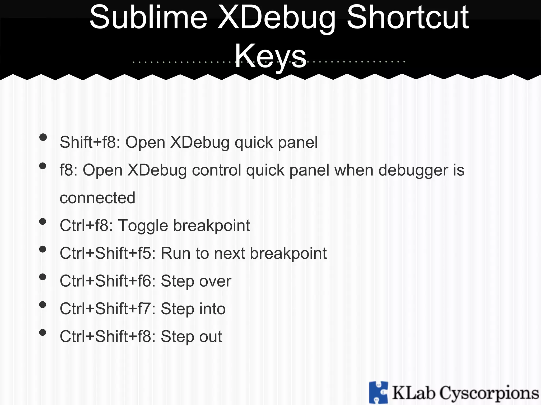 Sublime XDebug Shortcut
Keys
•  Shift+f8: Open XDebug quick panel
• 
• 
• 
• 
• 
• 

f8: Open XDebug control quick panel when debugger is
connected
Ctrl+f8: Toggle breakpoint
Ctrl+Shift+f5: Run to next breakpoint
Ctrl+Shift+f6: Step over
Ctrl+Shift+f7: Step into
Ctrl+Shift+f8: Step out

 