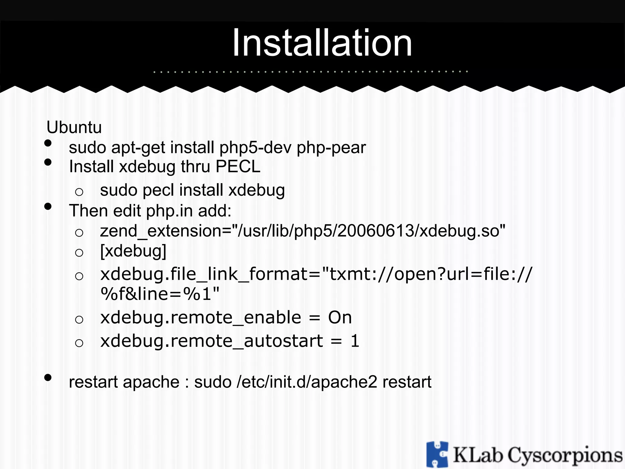 Installation
Ubuntu
sudo apt-get install php5-dev php-pear
Install xdebug thru PECL
o  sudo pecl install xdebug
Then edit php.in add:
o  zend_extension="/usr/lib/php5/20060613/xdebug.so"
o  [xdebug]
o  xdebug.file_link_format="txmt://open?url=file://
%f&line=%1"
o  xdebug.remote_enable = On
o  xdebug.remote_autostart = 1

• 
• 
• 

• 

restart apache : sudo /etc/init.d/apache2 restart

 