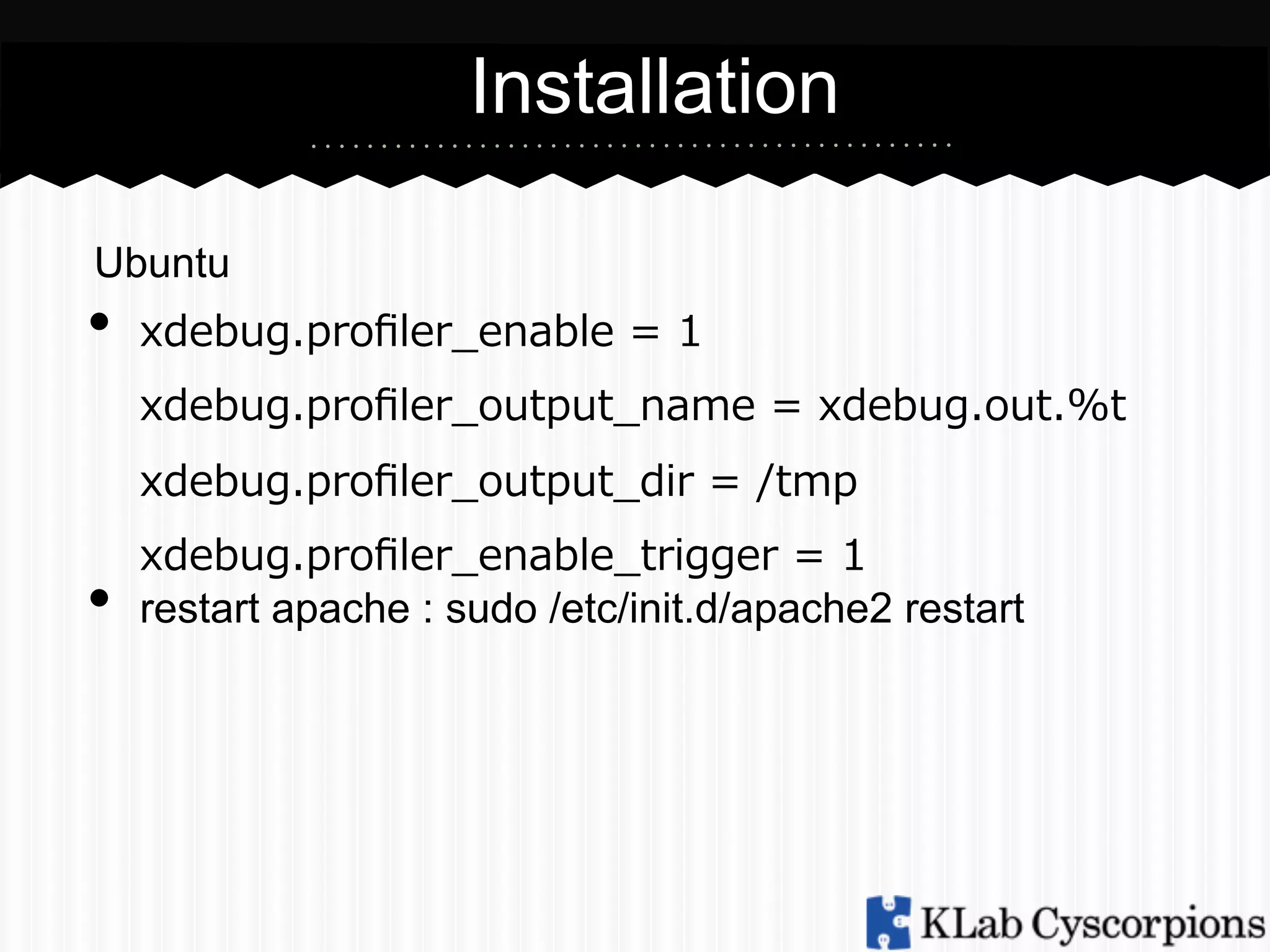 Installation
Ubuntu

•  xdebug.proﬁler_̲enable  =  1
xdebug.proﬁler_̲output_̲name  =  xdebug.out.%t
xdebug.proﬁler_̲output_̲dir  =  /tmp

• 

xdebug.proﬁler_̲enable_̲trigger  =  1
restart apache : sudo /etc/init.d/apache2 restart

 