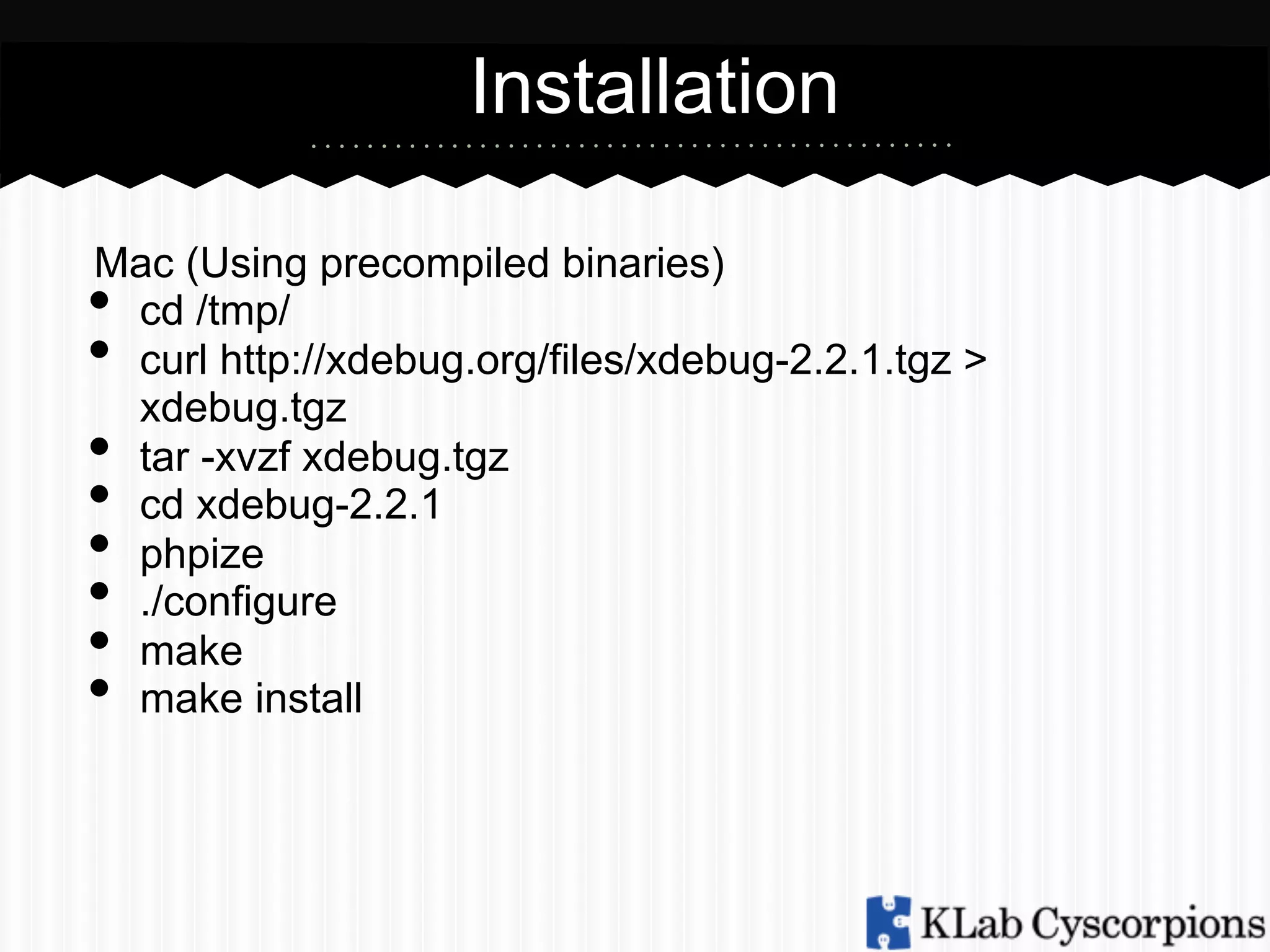 Installation
Mac (Using precompiled binaries)
cd /tmp/
curl http://xdebug.org/files/xdebug-2.2.1.tgz >
xdebug.tgz
tar -xvzf xdebug.tgz
cd xdebug-2.2.1
phpize
./configure
make
make install

• 
• 
• 
• 
• 
• 
• 
• 

 