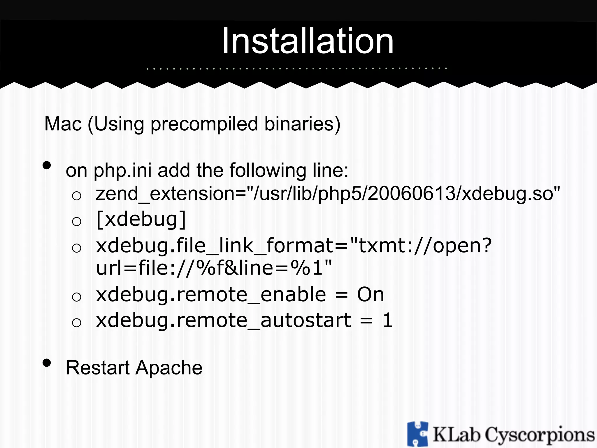 Installation
Mac (Using precompiled binaries)

•  on php.ini add the following line:

o  zend_extension="/usr/lib/php5/20060613/xdebug.so"
o  [xdebug]
o  xdebug.file_link_format="txmt://open?
url=file://%f&line=%1"
o  xdebug.remote_enable = On
o  xdebug.remote_autostart = 1

•  Restart Apache

 