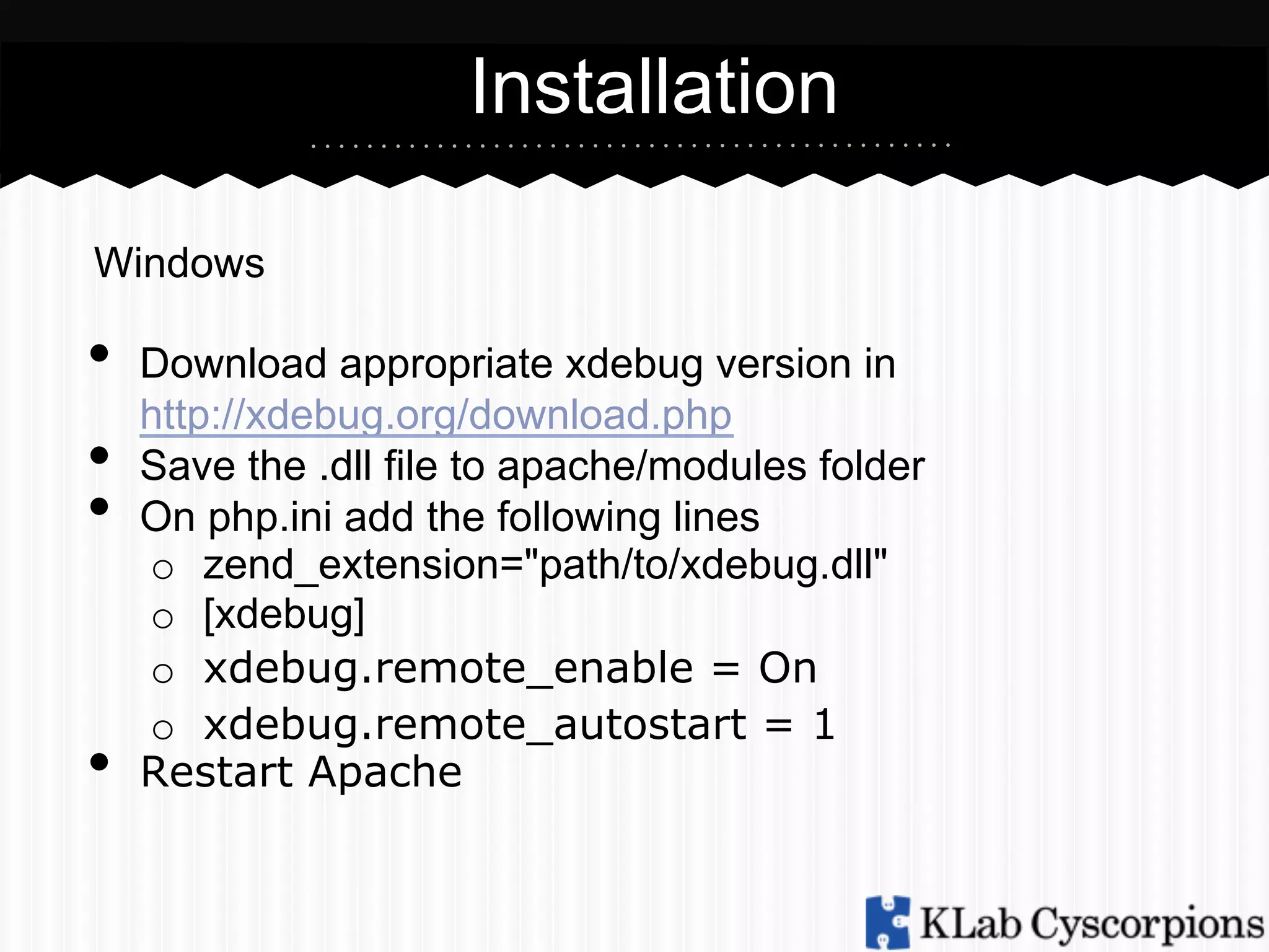 Installation
Windows

•  Download appropriate xdebug version in
http://xdebug.org/download.php
•  Save the .dll file to apache/modules folder
•  On php.ini add the following lines

• 

o  zend_extension="path/to/xdebug.dll"
o  [xdebug]
o  xdebug.remote_enable = On
o  xdebug.remote_autostart = 1
Restart Apache

 