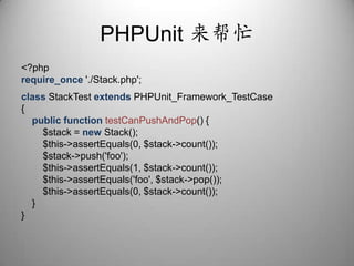 PHPUnit来帮忙<?phprequire_once'./Stack.php';class StackTestextends PHPUnit_Framework_TestCase{public function testCanPushAndPop() {        $stack = new Stack();        $this->assertEquals(0, $stack->count());        $stack->push('foo');        $this->assertEquals(1, $stack->count());        $this->assertEquals('foo', $stack->pop());        $this->assertEquals(0, $stack->count());    }}