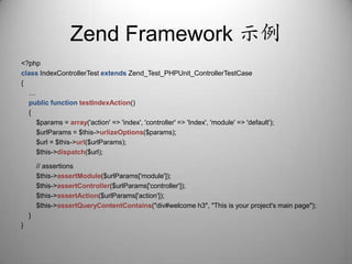 Zend Framework 示例<?phpclassIndexControllerTestextendsZend_Test_PHPUnit_ControllerTestCase{    …publicfunctiontestIndexAction()    {        $params = array('action' => 'index', 'controller' => 'Index', 'module' => 'default');        $urlParams = $this->urlizeOptions($params);        $url = $this->url($urlParams);        $this->dispatch($url);        // assertions        $this->assertModule($urlParams['module']);        $this->assertController($urlParams['controller']);        $this->assertAction($urlParams['action']);        $this->assertQueryContentContains("div#welcome h3", "This is your project's main page");    }}