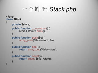 一个例子: Stack.php<?phpclassStack{private $store;publicfunction__construct() {                  $this->store = array();        }publicfunctionpush($o) {array_push($this->store, $o);        }publicfunctionpop() {returnarray_pop($this->store);        }publicfunctioncount() {returncount($this->store);        }}