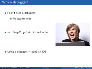 Why a debugger?

         I don’t need a debugger

                No bug free code
                Living life the easy way . . .


         var dump(), print r() and echo

                Sometimes, yes
                Slow and a lot of work


         Using a debugger = using an IDE

                No, but you can



Tobias Schlitt (PHP World Kongress 2009)         Xdebug   2009-11-24   5 / 41
 