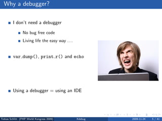 Why a debugger?

         I don’t need a debugger

                No bug free code
                Living life the easy way . . .


         var dump(), print r() and echo

                Sometimes, yes
                Slow and a lot of work


         Using a debugger = using an IDE

                No, but you can



Tobias Schlitt (PHP World Kongress 2009)         Xdebug   2009-11-24   5 / 41
 