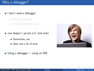 Why a debugger?

         I don’t need a debugger

                No bug free code
                Living life the easy way . . .


         var dump(), print r() and echo

                Sometimes, yes
                Slow and a lot of work


         Using a debugger = using an IDE

                No, but you can



Tobias Schlitt (PHP World Kongress 2009)         Xdebug   2009-11-24   5 / 41
 