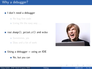 Why a debugger?

         I don’t need a debugger

                No bug free code
                Living life the easy way . . .


         var dump(), print r() and echo

                Sometimes, yes
                Slow and a lot of work


         Using a debugger = using an IDE

                No, but you can



Tobias Schlitt (PHP World Kongress 2009)         Xdebug   2009-11-24   5 / 41
 