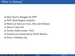 What is Xdebug?




          Open Source debugger for PHP
          PHP (Zend Engine) extension
          Works (at least) on Linux, Mac and Windows
          About 5 years old
          Current stable version: 2.0.5
          Created and maintained by Derick Rethans
          http://xdebug.org




Tobias Schlitt (PHP World Kongress 2009)   Xdebug      2009-11-24   6 / 41
 