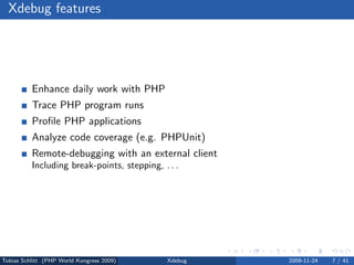 Xdebug features




          Enhance daily work with PHP
          Trace PHP program runs
          Proﬁle PHP applications
          Analyze code coverage (e.g. PHPUnit)
          Remote-debugging with an external client
          Including break-points, stepping, . . .




Tobias Schlitt (PHP World Kongress 2009)     Xdebug   2009-11-24   7 / 41
 