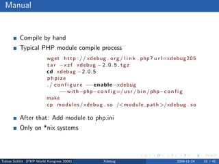 Manual


          Compile by hand
          Typical PHP module compile process
                         wget h t t p : / / xdebug . o r g / l i n k . php ? u r l=xdebug205
                         t a r −x z f xdebug − 2 . 0 . 5 . t g z
                         cd xdebug − 2 . 0 . 5
                         phpize
                         . / c o n f i g u r e −−enable −xdebug
                                −−w i t h −php−c o n f i g =/ u s r / b i n / php−c o n f i g
                         make
                         cp m o d u l e s / xdebug . s o /<m o d u l e p a t h >/xdebug . s o

          After that: Add module to php.ini
          Only on *nix systems



Tobias Schlitt (PHP World Kongress 2009)          Xdebug                            2009-11-24   10 / 41
 