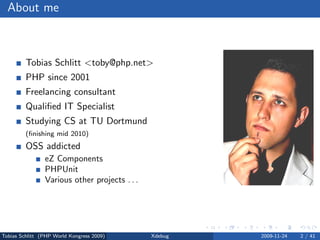 About me



         Tobias Schlitt <toby@php.net>
         PHP since 2001
         Freelancing consultant
         Qualiﬁed IT Specialist
         Studying CS at TU Dortmund
         (ﬁnishing mid 2010)
         OSS addicted
                eZ Components
                PHPUnit
                Various other projects . . .




Tobias Schlitt (PHP World Kongress 2009)       Xdebug   2009-11-24   2 / 41
 
