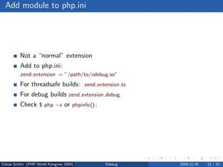 Add module to php.ini




          Not a “normal” extension
          Add to php.ini:
          zend extension = ”/path/to/xdebug.so”
          For threadsafe builds: zend extension ts
          For debug builds zend extension debug
          Check $ php −v or phpinfo() ;




Tobias Schlitt (PHP World Kongress 2009)   Xdebug    2009-11-24   12 / 41
 
