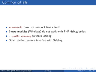Common pitfalls




           extension dir      directive does not take eﬀect!
          Binary modules (Windows) do not work with PHP debug builds
          −−enable−versioning              prevents loading
          Other zend-extensions interfere with Xdebug




Tobias Schlitt (PHP World Kongress 2009)              Xdebug   2009-11-24   13 / 41
 
