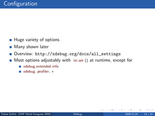 Conﬁguration




          Huge variety of options
          Many shown later
          Overview: http://xdebug.org/docs/all_settings
          Most options adjustably with ini set () at runtime, except for
                 xdebug.extended info
                 xdebug. proﬁler ∗




Tobias Schlitt (PHP World Kongress 2009)   Xdebug                   2009-11-24   14 / 41
 