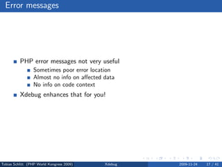 Error messages




          PHP error messages not very useful
                 Sometimes poor error location
                 Almost no info on aﬀected data
                 No info on code context
          Xdebug enhances that for you!




Tobias Schlitt (PHP World Kongress 2009)   Xdebug   2009-11-24   17 / 41
 