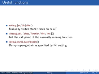 Useful functions




          xdebug [en/dis ] able ()
          Manually switch stack traces on or oﬀ
           xdebug call [ class /function/ ﬁle / line ]()
          Get the call point of the currently running function
          xdebug dump superglobals()
          Dump super-globals as speciﬁed by INI setting




Tobias Schlitt (PHP World Kongress 2009)        Xdebug           2009-11-24   22 / 41
 