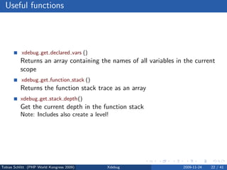 Useful functions




           xdebug get declared vars ()
          Returns an array containing the names of all variables in the current
          scope
           xdebug get function stack ()
          Returns the function stack trace as an array
          xdebug get stack depth()
          Get the current depth in the function stack
          Note: Includes also create a level!




Tobias Schlitt (PHP World Kongress 2009)    Xdebug                 2009-11-24   22 / 41
 