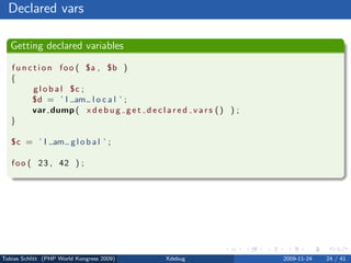 Declared vars

   Getting declared variables

   f u n c t i o n f o o ( $a , $b )
   {
           g l o b a l $c ;
          $d = ’ I am l o c a l ’ ;
          var dump ( x d e b u g g e t d e c l a r e d v a r s ( ) ) ;
   }

   $c = ’ I am g l o b a l ’ ;

   f o o ( 2 3 , 42 ) ;




Tobias Schlitt (PHP World Kongress 2009)        Xdebug                   2009-11-24   24 / 41
 