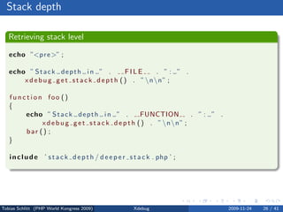Stack depth

   Retrieving stack level

   echo ”<p r e >” ;

   echo ” S t a c k d e p t h i n ” .          FILE     . ”: ” .
       x d e b u g g e t s t a c k d e p t h ( ) . ” nn” ;

   function foo ()
   {
       echo ” S t a c k d e p t h i n ” .          FUNCTION       . ”: ” .
            x d e b u g g e t s t a c k d e p t h ( ) . ” nn” ;
       bar () ;
   }

   i n c l u d e ’ s t a c k d e p t h / d e e p e r s t a c k . php ’ ;




Tobias Schlitt (PHP World Kongress 2009)              Xdebug                 2009-11-24   26 / 41
 