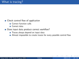 What is tracing?




          Check control ﬂow of application
                 Correct function calls
                 Correct data
          Does input data produce correct workﬂow?
                 Traces always depend on input data
                 Almost impossible to create traces for every possible control ﬂow




Tobias Schlitt (PHP World Kongress 2009)     Xdebug                       2009-11-24   29 / 41
 