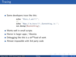 Tracing



          Some developers trace like this:
                         echo ” Here I am ! ! ! ” ;
                         // . . .
                         echo ”Now I ’m h e r e ! ! ! Something i s : ” ;
                         var dump ( $ s o m e t h i n g ) ;

          Works well in small scripts
          Horror in larger apps / libraries
          Debugging like this is a sh**load of work
          Almost impossible with 3rd party code




Tobias Schlitt (PHP World Kongress 2009)       Xdebug                       2009-11-24   30 / 41
 
