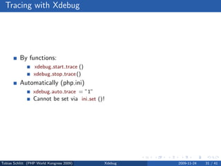 Tracing with Xdebug




          By functions:
                  xdebug start trace ()
                  xdebug stop trace ()
          Automatically (php.ini)
                 xdebug.auto trace = ”1”
                 Cannot be set via ini set () !




Tobias Schlitt (PHP World Kongress 2009)      Xdebug   2009-11-24   31 / 41
 