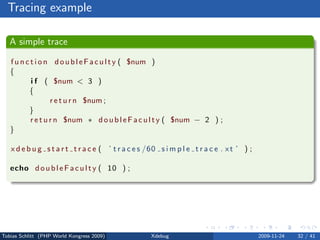 Tracing example

   A simple trace

   f u n c t i o n d o u b l e F a c u l t y ( $num )
   {
           i f ( $num < 3 )
          {
                   r e t u r n $num ;
          }
           r e t u r n $num ∗ d o u b l e F a c u l t y ( $num − 2 ) ;
   }

   x d e b u g s t a r t t r a c e ( ’ t r a c e s /60 s i m p l e t r a c e . x t ’ ) ;

   echo d o u b l e F a c u l t y ( 10 ) ;




Tobias Schlitt (PHP World Kongress 2009)            Xdebug                                 2009-11-24   32 / 41
 