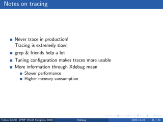Notes on tracing




          Never trace in production!
          Tracing is extremely slow!
          grep & friends help a lot
          Tuning conﬁguration makes traces more usable
          More information through Xdebug mean
                 Slower performance
                 Higher memory consumption




Tobias Schlitt (PHP World Kongress 2009)   Xdebug        2009-11-24   34 / 41
 