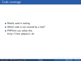Code coverage




          Mostly used in testing
          Which code is not covered by a test?
          PHPUnit can utilize this
          http://www.phpunit.de




Tobias Schlitt (PHP World Kongress 2009)   Xdebug   2009-11-24   37 / 41
 