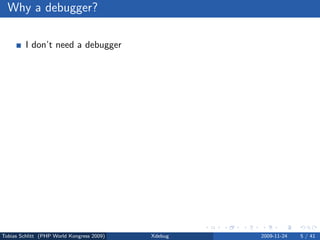 Why a debugger?

         I don’t need a debugger

                No bug free code
                Living life the easy way . . .


         var dump(), print r() and echo

                Sometimes, yes
                Slow and a lot of work


         Using a debugger = using an IDE

                No, but you can



Tobias Schlitt (PHP World Kongress 2009)         Xdebug   2009-11-24   5 / 41
 
