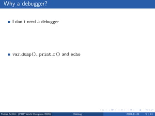 Why a debugger?

         I don’t need a debugger

                No bug free code
                Living life the easy way . . .


         var dump(), print r() and echo

                Sometimes, yes
                Slow and a lot of work


         Using a debugger = using an IDE

                No, but you can



Tobias Schlitt (PHP World Kongress 2009)         Xdebug   2009-11-24   5 / 41
 