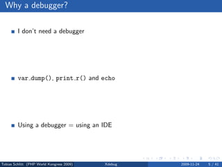 Why a debugger?

         I don’t need a debugger

                No bug free code
                Living life the easy way . . .


         var dump(), print r() and echo

                Sometimes, yes
                Slow and a lot of work


         Using a debugger = using an IDE

                No, but you can



Tobias Schlitt (PHP World Kongress 2009)         Xdebug   2009-11-24   5 / 41
 