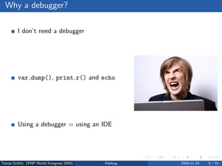 Why a debugger?

         I don’t need a debugger

                No bug free code
                Living life the easy way . . .


         var dump(), print r() and echo

                Sometimes, yes
                Slow and a lot of work


         Using a debugger = using an IDE

                No, but you can



Tobias Schlitt (PHP World Kongress 2009)         Xdebug   2009-11-24   5 / 41
 