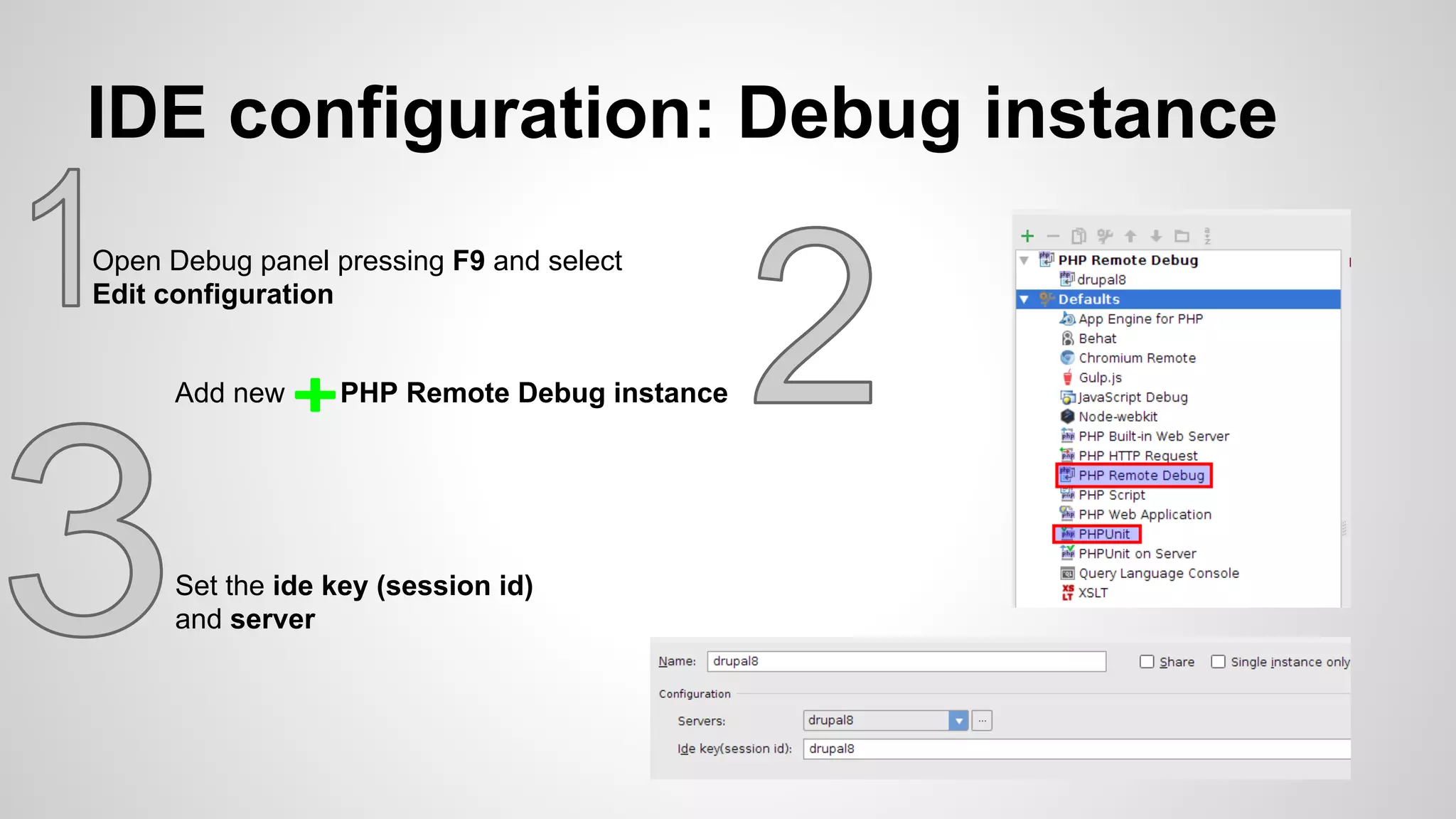 IDE configuration: Debug instance Open Debug panel pressing F9 and select Edit configuration Add new PHP Remote Debug instance Set the ide key (session id) and server 