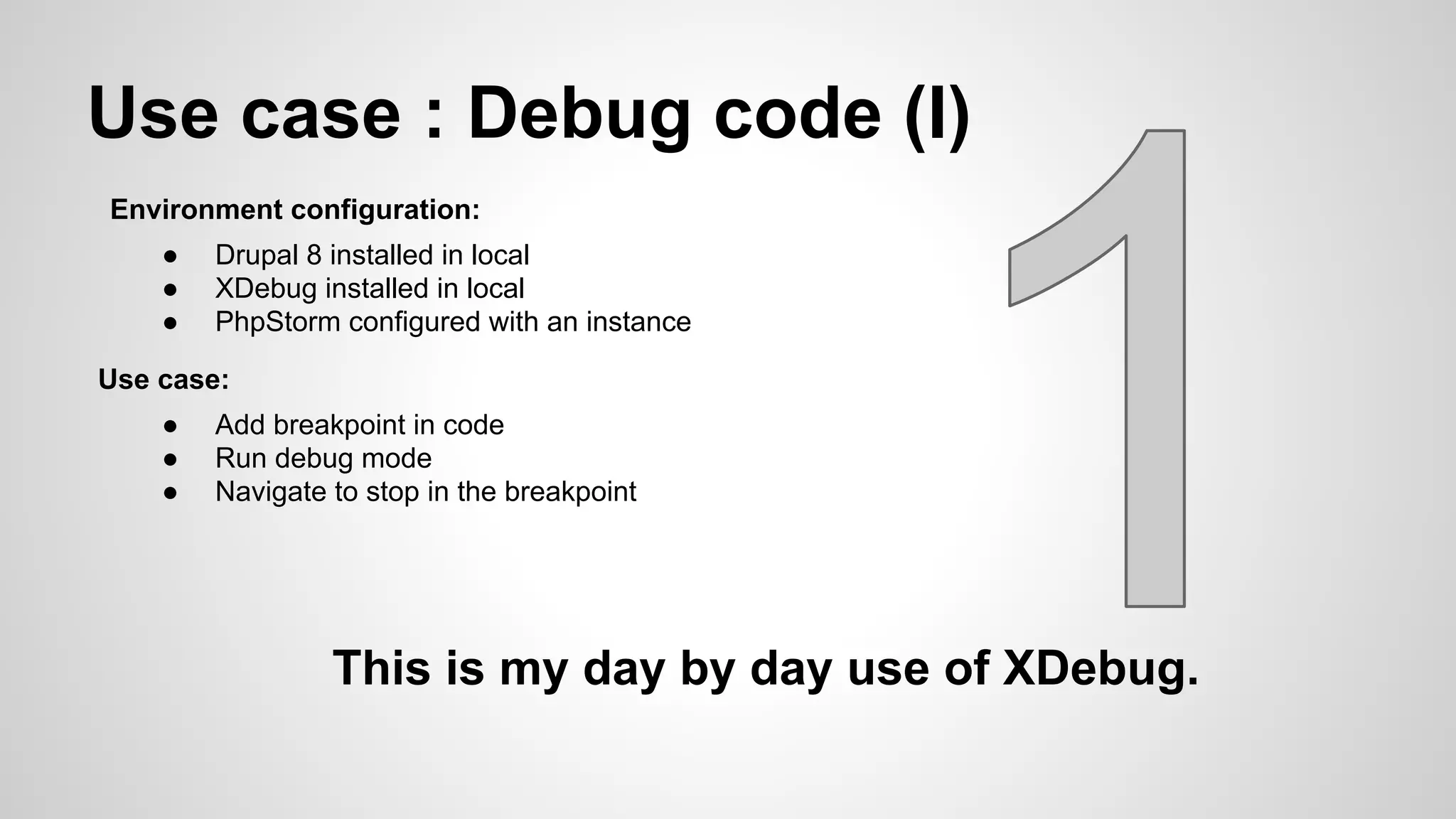 Use case : Debug code (I) Environment configuration: ● Drupal 8 installed in local ● XDebug installed in local ● PhpStorm configured with an instance Use case: ● Add breakpoint in code ● Run debug mode ● Navigate to stop in the breakpoint This is my day by day use of XDebug. 