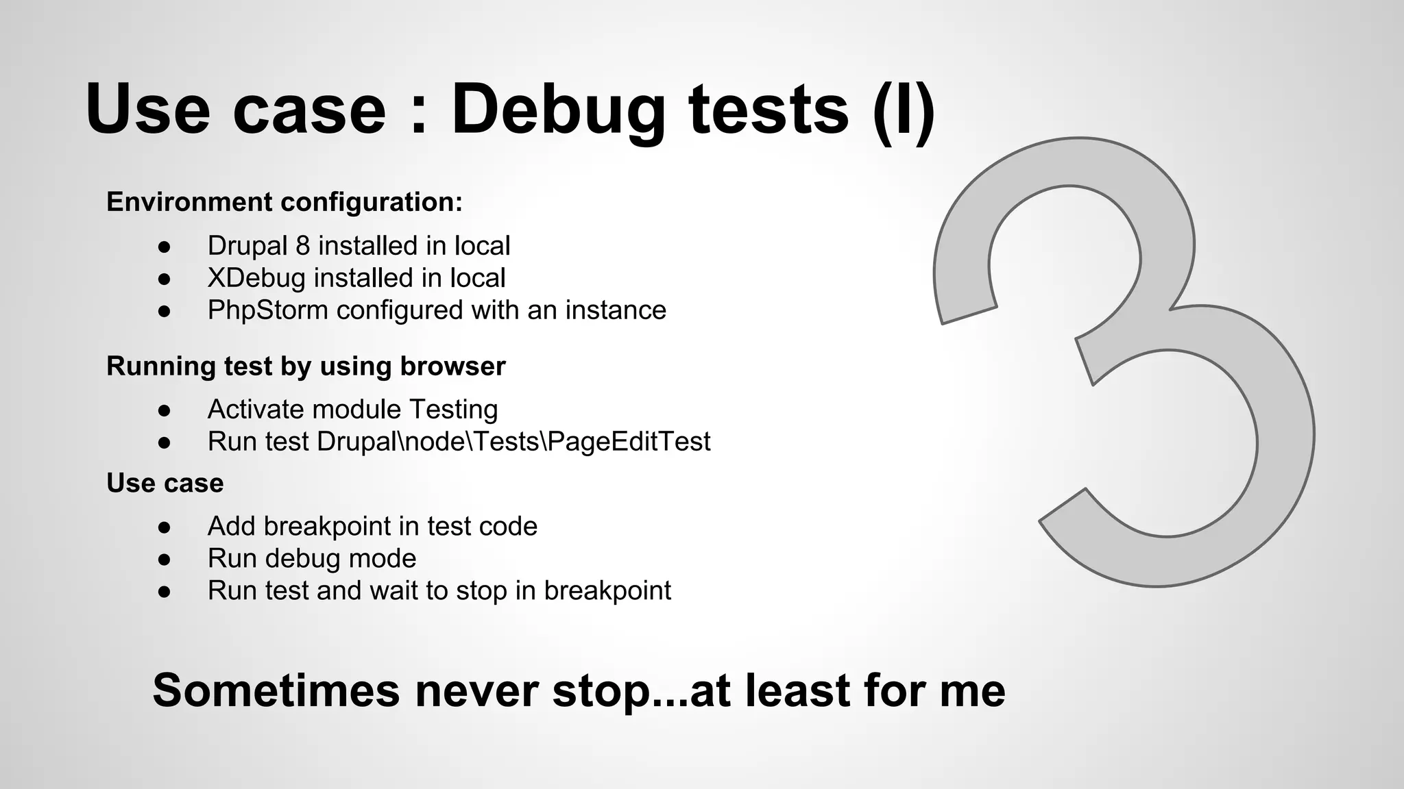 Use case : Debug tests (I) Environment configuration: ● Drupal 8 installed in local ● XDebug installed in local ● PhpStorm configured with an instance Running test by using browser ● Activate module Testing ● Run test DrupalnodeTestsPageEditTest Use case ● Add breakpoint in test code ● Run debug mode ● Run test and wait to stop in breakpoint Sometimes never stop...at least for me 