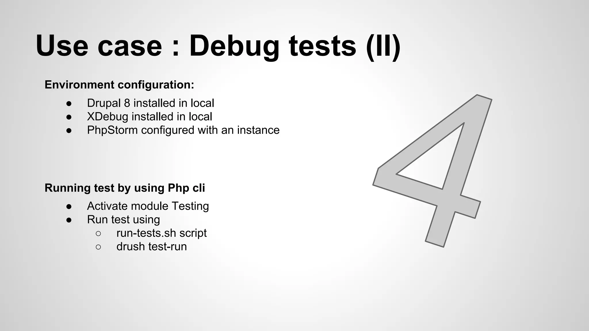 Use case : Debug tests (II) Environment configuration: ● Drupal 8 installed in local ● XDebug installed in local ● PhpStorm configured with an instance Running test by using Php cli ● Activate module Testing ● Run test using ○ run-tests.sh script ○ drush test-run 
