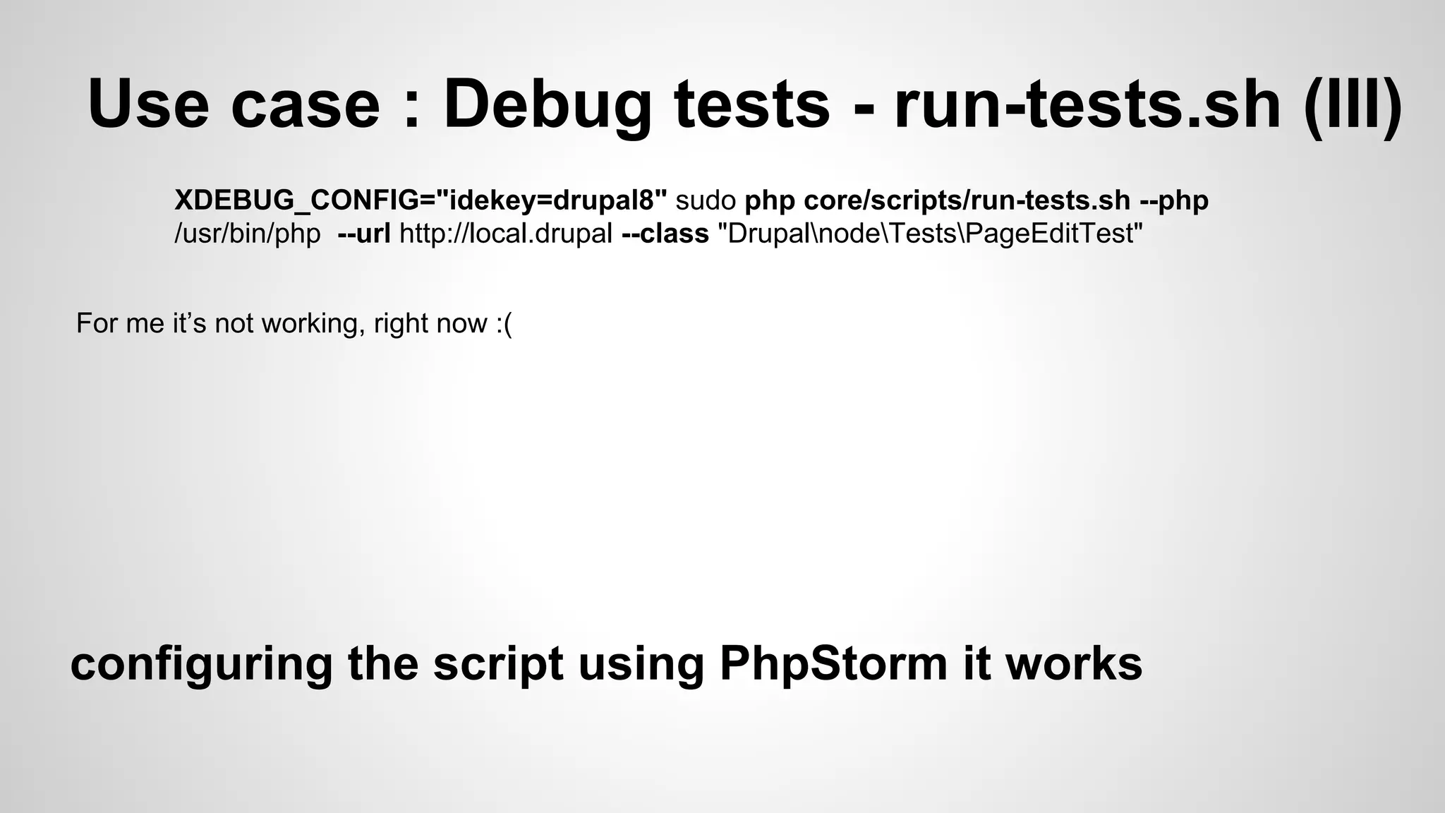 Use case : Debug tests - run-tests.sh (III) XDEBUG_CONFIG="idekey=drupal8" sudo php core/scripts/run-tests.sh --php /usr/bin/php --url http://local.drupal --class "DrupalnodeTestsPageEditTest" For me it’s not working, right now :( configuring the script using PhpStorm it works 