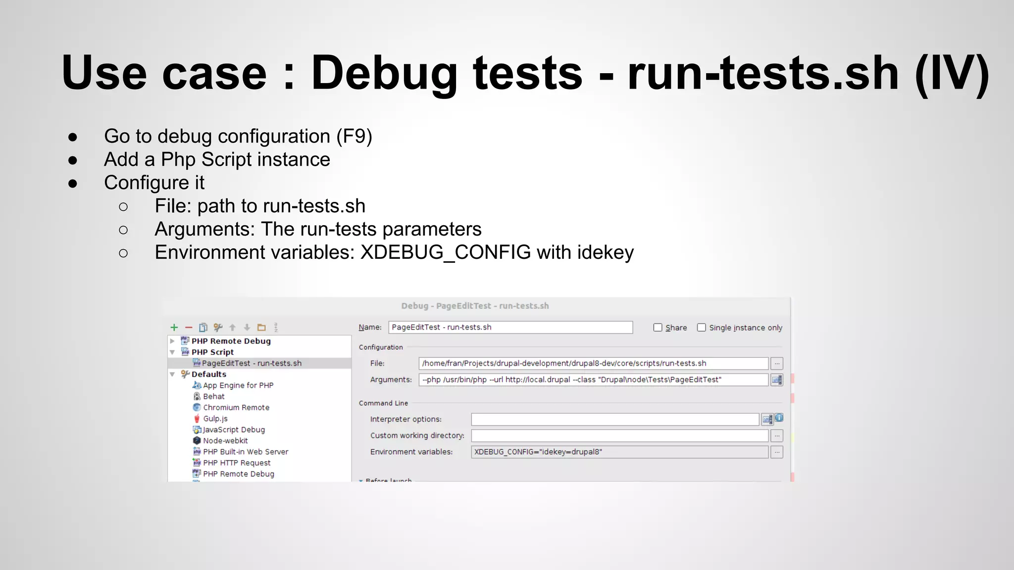 Use case : Debug tests - run-tests.sh (IV) ● Go to debug configuration (F9) ● Add a Php Script instance ● Configure it ○ File: path to run-tests.sh ○ Arguments: The run-tests parameters ○ Environment variables: XDEBUG_CONFIG with idekey 