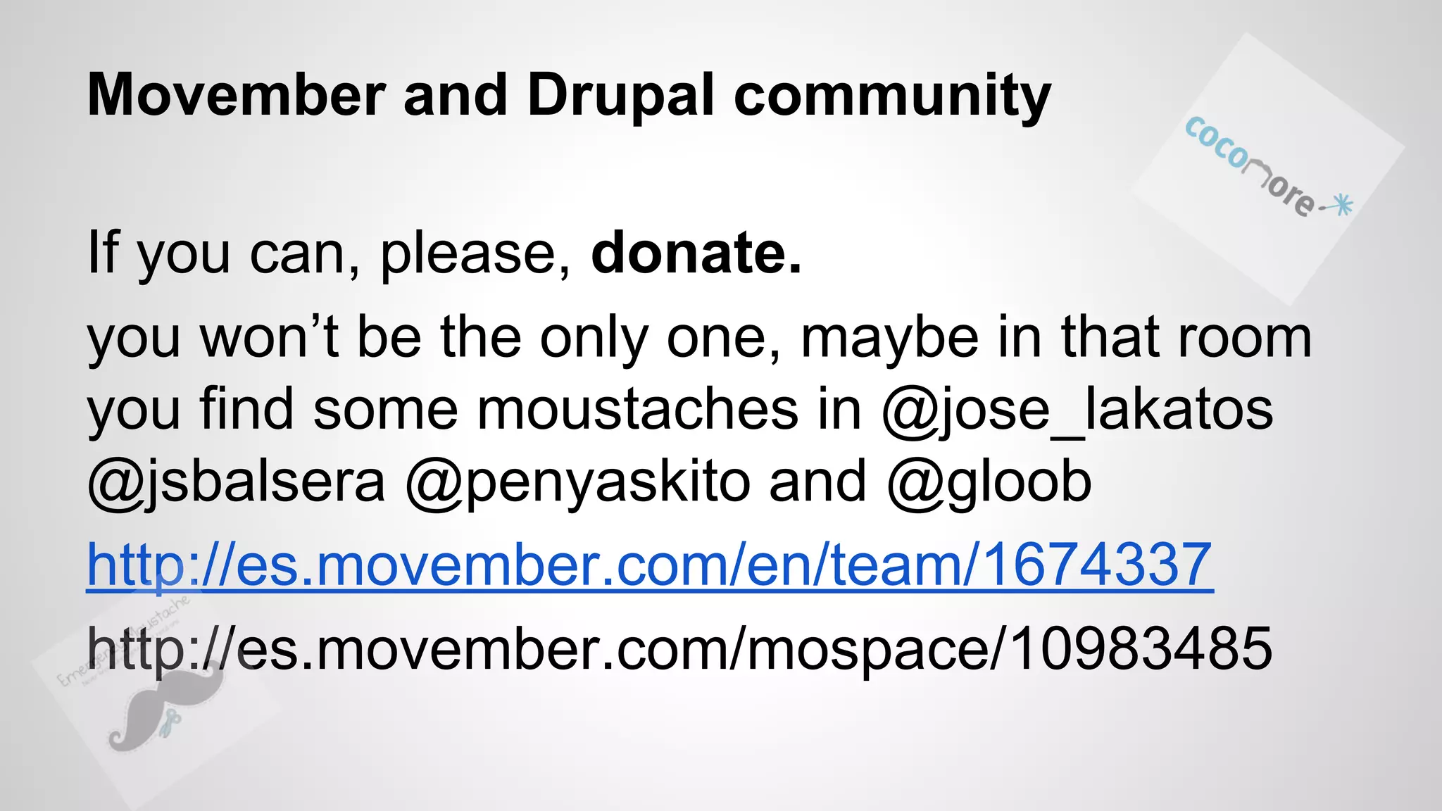 Movember and Drupal community If you can, please, donate. you won’t be the only one, maybe in that room you find some moustaches in @jose_lakatos @jsbalsera @penyaskito and @gloob http://es.movember.com/en/team/1674337 http://es.movember.com/mospace/10983485 